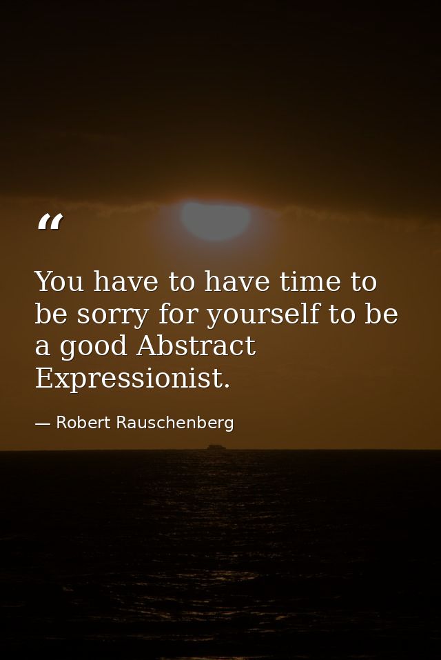 You have to have time to be sorry for yourself to be a good Abstract Expressionist. — Robert Rauschenberg