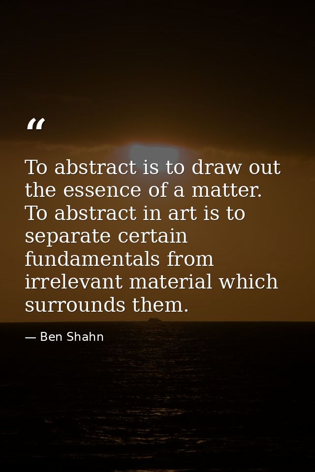 To abstract is to draw out the essence of a matter. To abstract in art is to separate certain fundamentals from irreleva — Ben Shahn
