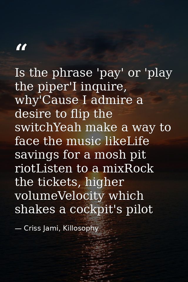 Is the phrase 'pay' or 'play the piper'I inquire, why'Cause I admire a desire to flip the switchYeah make a way to face  — Criss Jami, Killosophy