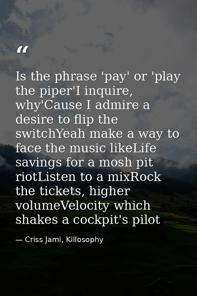 Is the phrase 'pay' or 'play the piper'I inquire, why'Cause I admire a desire to flip the switchYeah make a way to face  — Criss Jami, Killosophy