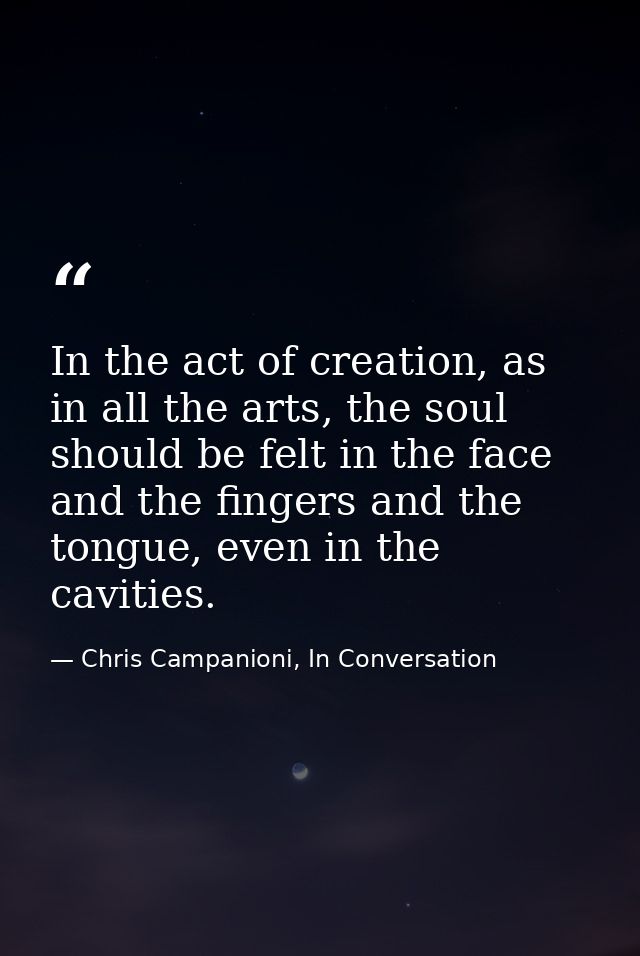 In the act of creation, as in all the arts, the soul should be felt in the face and the fingers and the tongue, even in  — Chris Campanioni, In Conversation