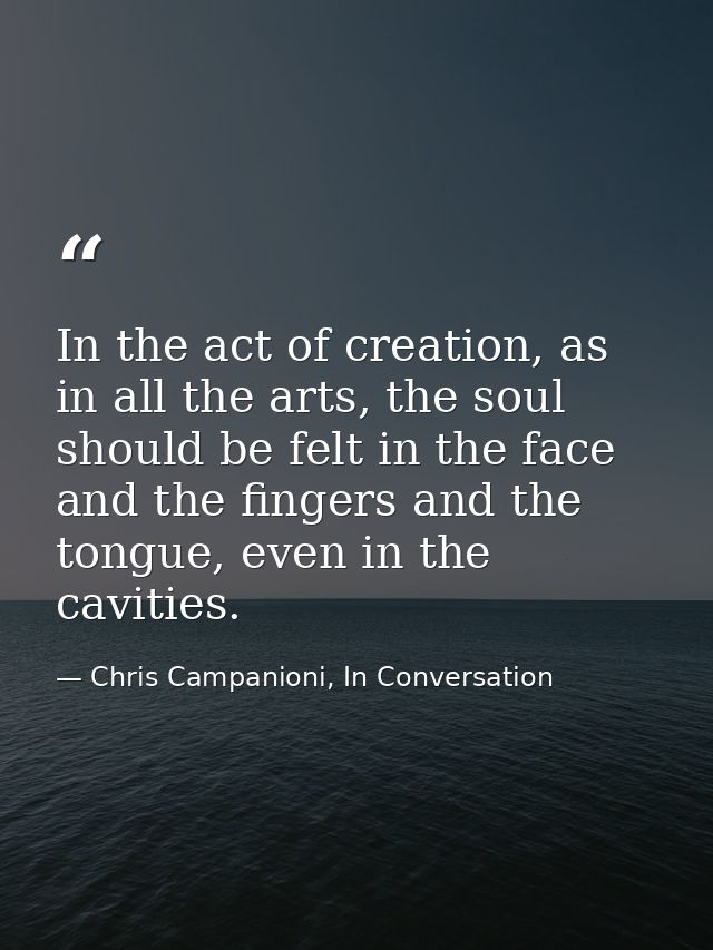 In the act of creation, as in all the arts, the soul should be felt in the face and the fingers and the tongue, even in  — Chris Campanioni, In Conversation