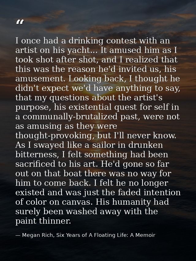I once had a drinking contest with an artist on his yacht... It amused him as I took shot after shot, and I realized tha — Megan Rich, Six Years of A Floating Life: A Memoir