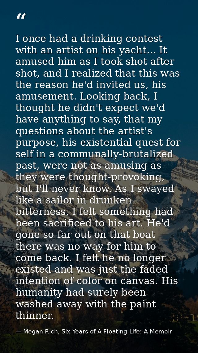 I once had a drinking contest with an artist on his yacht... It amused him as I took shot after shot, and I realized tha — Megan Rich, Six Years of A Floating Life: A Memoir