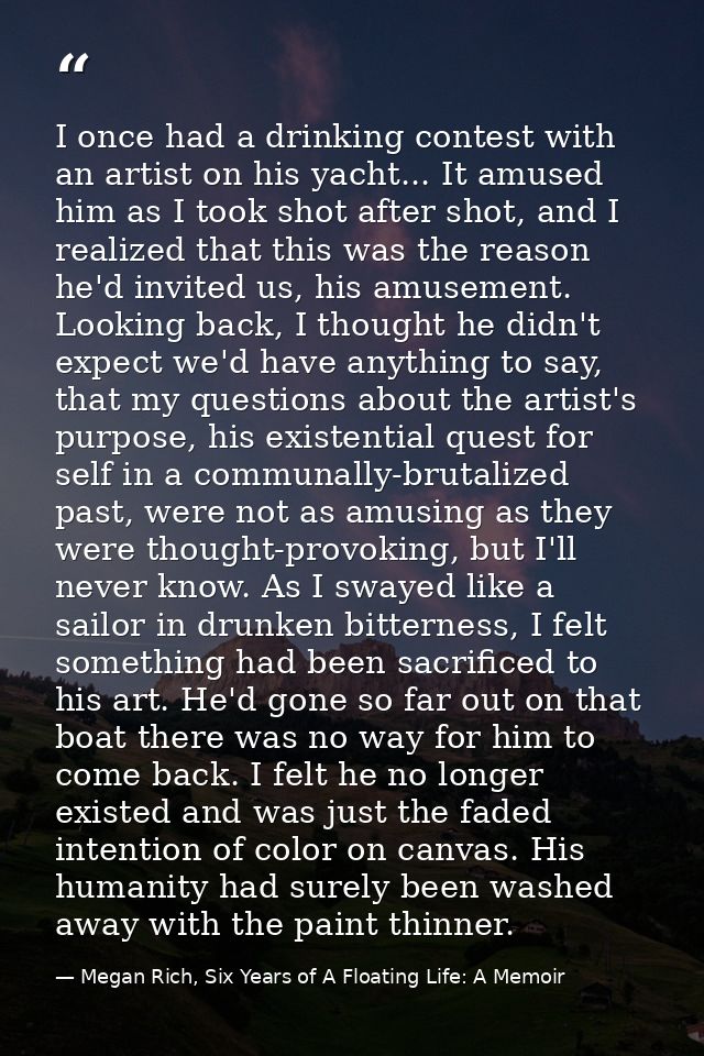 I once had a drinking contest with an artist on his yacht... It amused him as I took shot after shot, and I realized tha — Megan Rich, Six Years of A Floating Life: A Memoir
