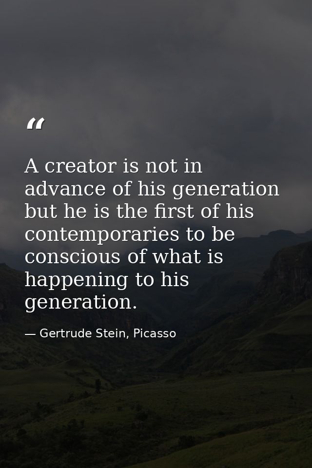 A creator is not in advance of his generation but he is the first of his contemporaries to be conscious of what is happe — Gertrude Stein, Picasso