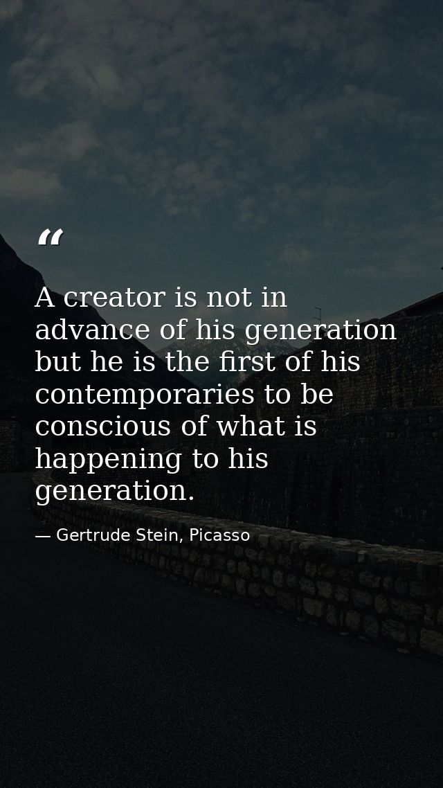 A creator is not in advance of his generation but he is the first of his contemporaries to be conscious of what is happe — Gertrude Stein, Picasso
