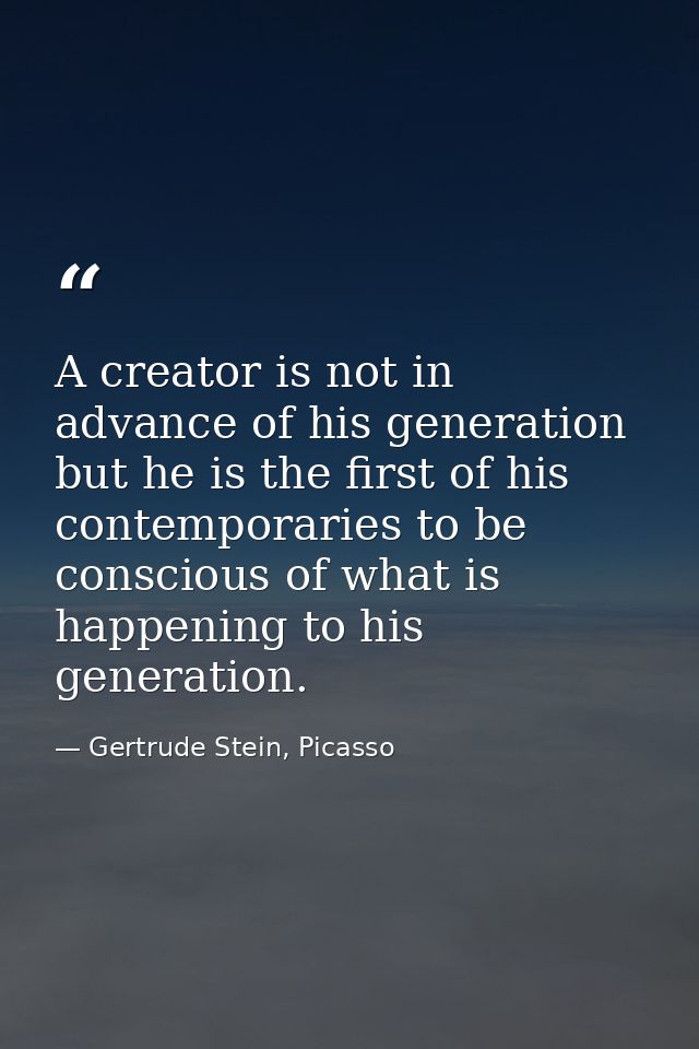 A creator is not in advance of his generation but he is the first of his contemporaries to be conscious of what is happe — Gertrude Stein, Picasso