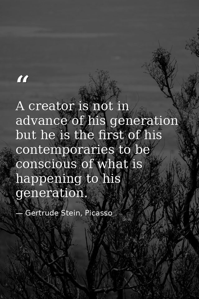 A creator is not in advance of his generation but he is the first of his contemporaries to be conscious of what is happe — Gertrude Stein, Picasso