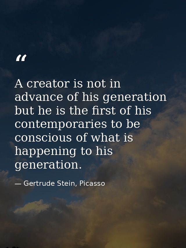 A creator is not in advance of his generation but he is the first of his contemporaries to be conscious of what is happe — Gertrude Stein, Picasso