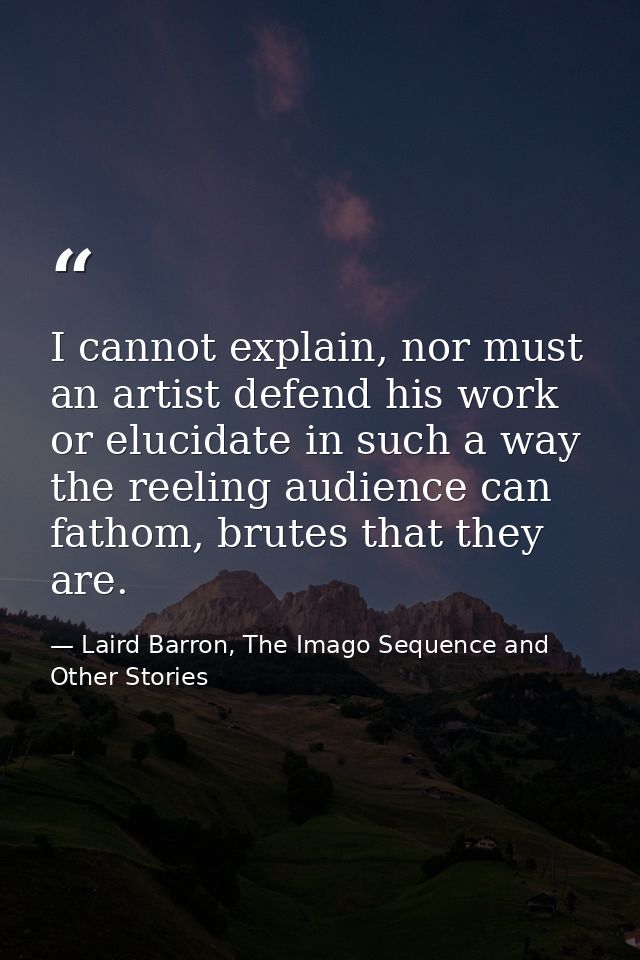 I cannot explain, nor must an artist defend his work or elucidate in such a way the reeling audience can fathom, brutes  — Laird Barron, The Imago Sequence and Other Stories