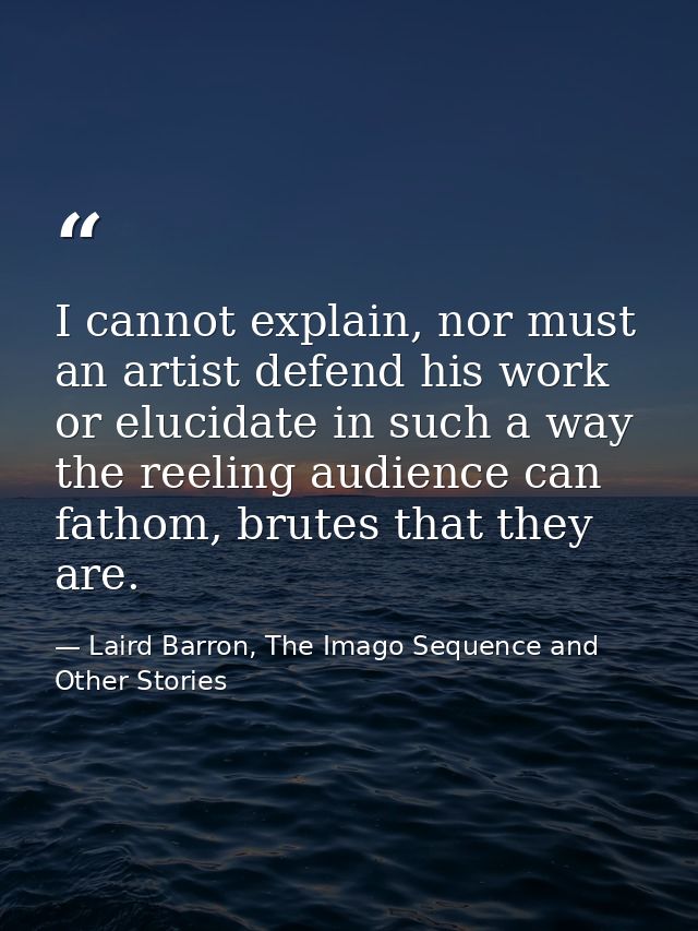 I cannot explain, nor must an artist defend his work or elucidate in such a way the reeling audience can fathom, brutes  — Laird Barron, The Imago Sequence and Other Stories
