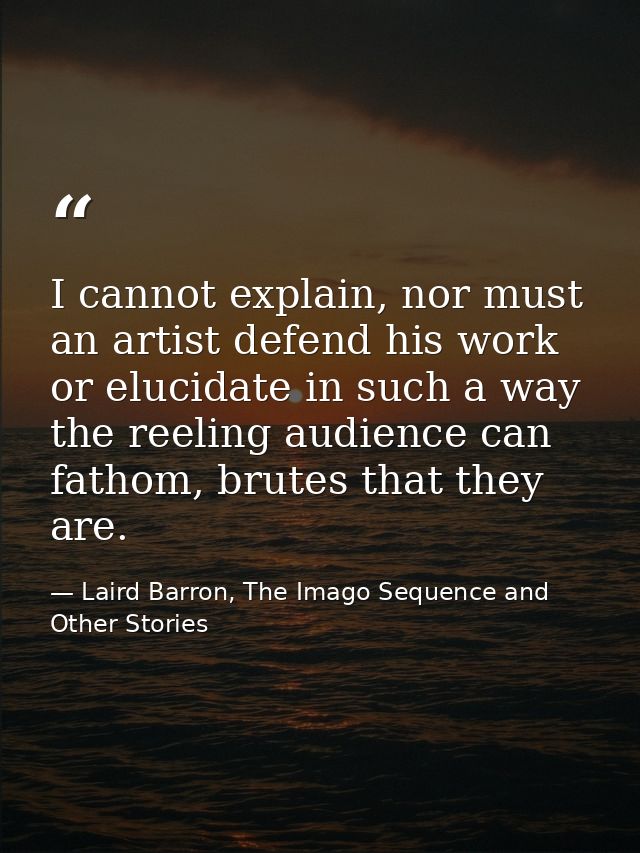 I cannot explain, nor must an artist defend his work or elucidate in such a way the reeling audience can fathom, brutes  — Laird Barron, The Imago Sequence and Other Stories
