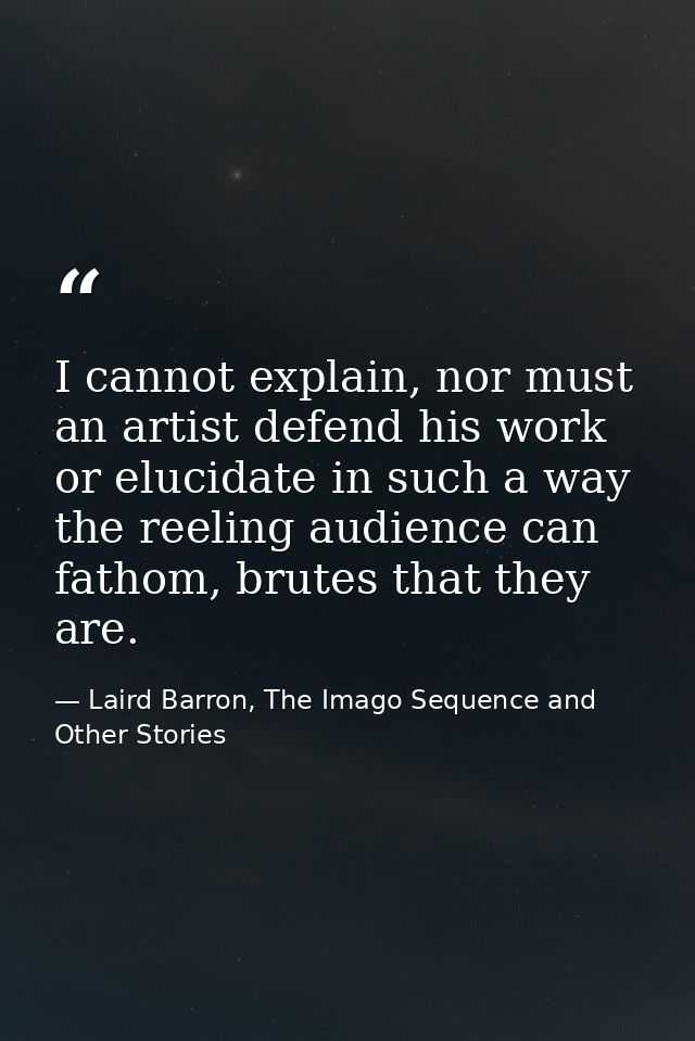 I cannot explain, nor must an artist defend his work or elucidate in such a way the reeling audience can fathom, brutes  — Laird Barron, The Imago Sequence and Other Stories