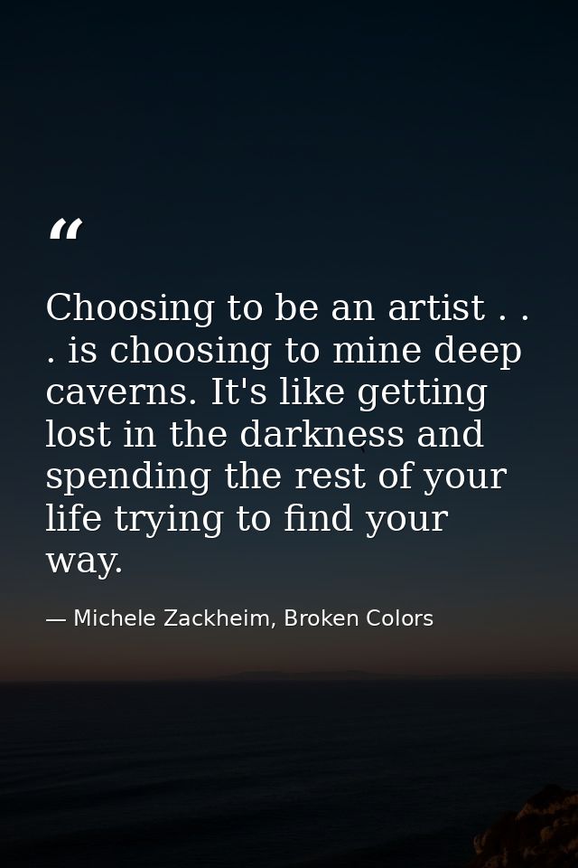 Choosing to be an artist . . . is choosing to mine deep caverns. It's like getting lost in the darkness and spending the — Michele Zackheim, Broken Colors