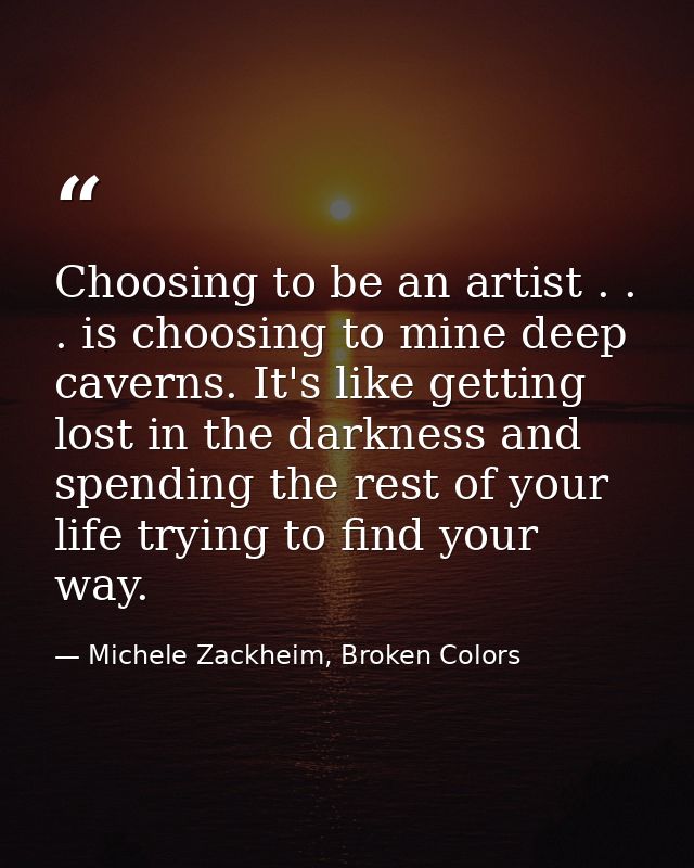 Choosing to be an artist . . . is choosing to mine deep caverns. It's like getting lost in the darkness and spending the — Michele Zackheim, Broken Colors