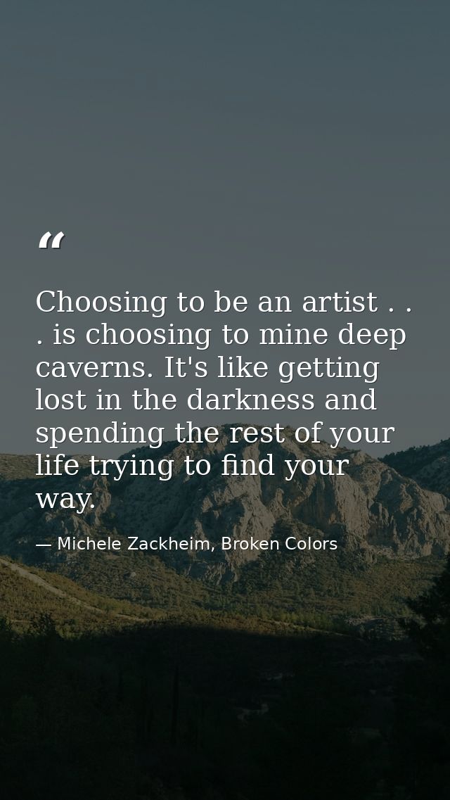 Choosing to be an artist . . . is choosing to mine deep caverns. It's like getting lost in the darkness and spending the — Michele Zackheim, Broken Colors