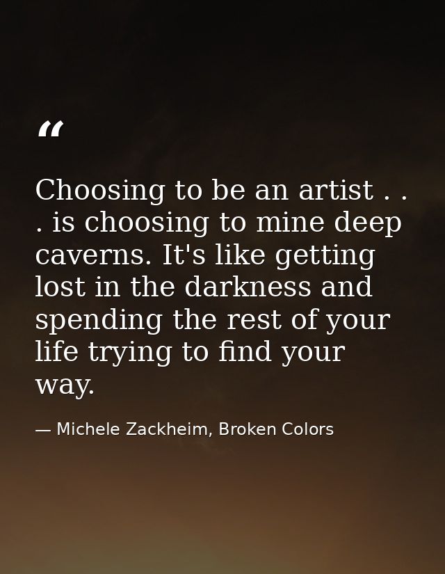 Choosing to be an artist . . . is choosing to mine deep caverns. It's like getting lost in the darkness and spending the — Michele Zackheim, Broken Colors