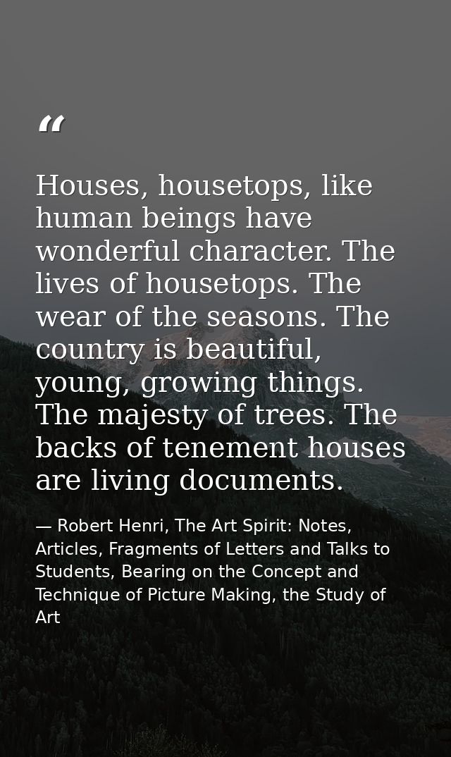 Houses, housetops, like human beings have wonderful character. The lives of housetops. The wear of the seasons. The coun — Robert Henri, The Art Spirit: Notes, Articles, Fragments of Letters and Talks to Students, Bearing on the Concept and Technique of Picture Making, the Study of Art