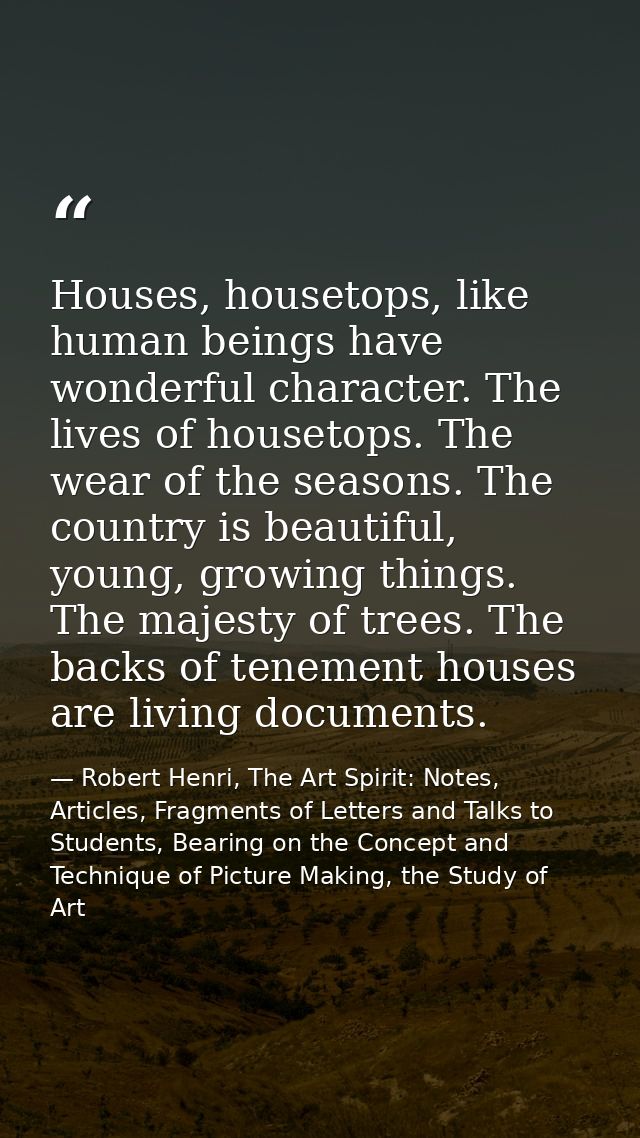 Houses, housetops, like human beings have wonderful character. The lives of housetops. The wear of the seasons. The coun — Robert Henri, The Art Spirit: Notes, Articles, Fragments of Letters and Talks to Students, Bearing on the Concept and Technique of Picture Making, the Study of Art