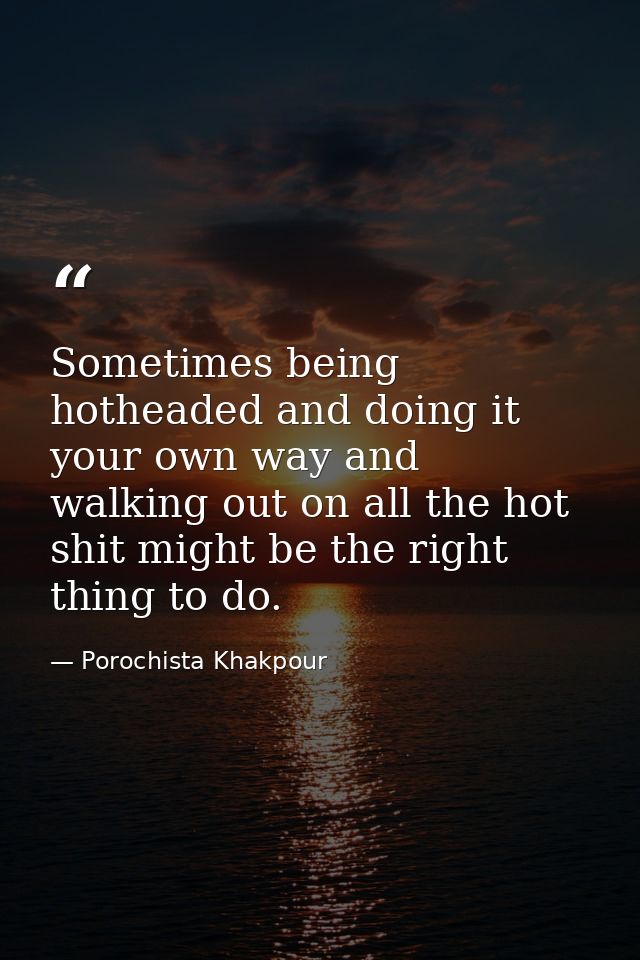 Sometimes being hotheaded and doing it your own way and walking out on all the hot shit might be the right thing to do. — Porochista Khakpour