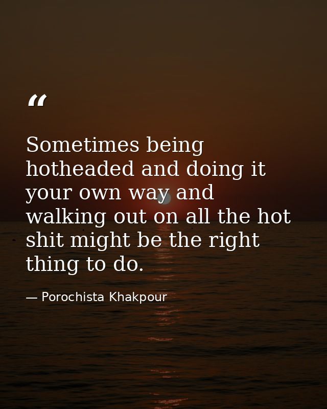 Sometimes being hotheaded and doing it your own way and walking out on all the hot shit might be the right thing to do. — Porochista Khakpour