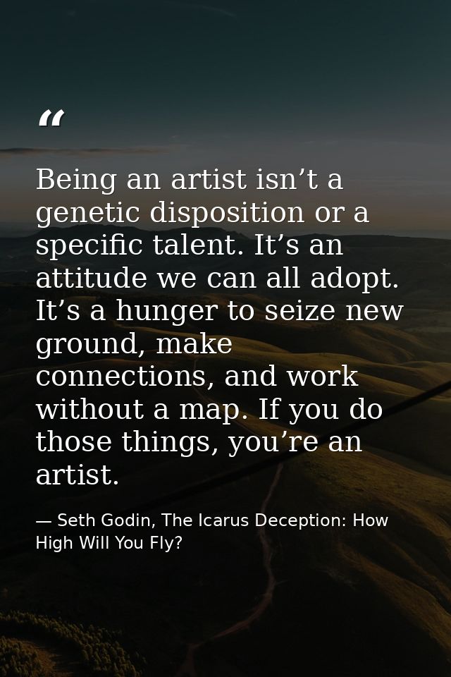 Being an artist isn’t a genetic disposition or a specific talent. It’s an attitude we can all adopt. It’s a hunger to se — Seth Godin, The Icarus Deception: How High Will You Fly?