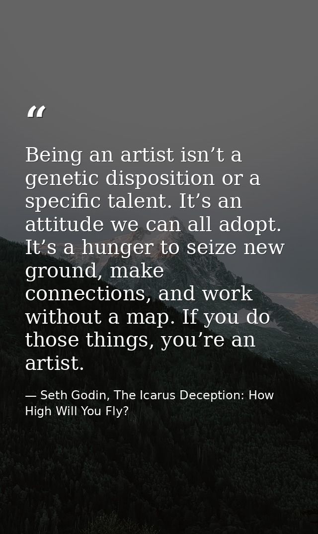 Being an artist isn’t a genetic disposition or a specific talent. It’s an attitude we can all adopt. It’s a hunger to se — Seth Godin, The Icarus Deception: How High Will You Fly?