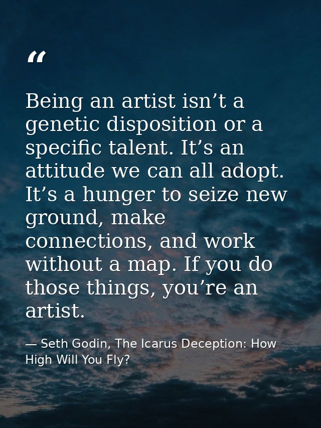 Being an artist isn’t a genetic disposition or a specific talent. It’s an attitude we can all adopt. It’s a hunger to se — Seth Godin, The Icarus Deception: How High Will You Fly?