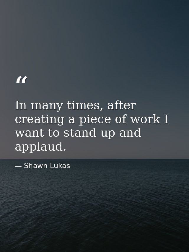In many times, after creating a piece of work I want to stand up and applaud. — Shawn Lukas