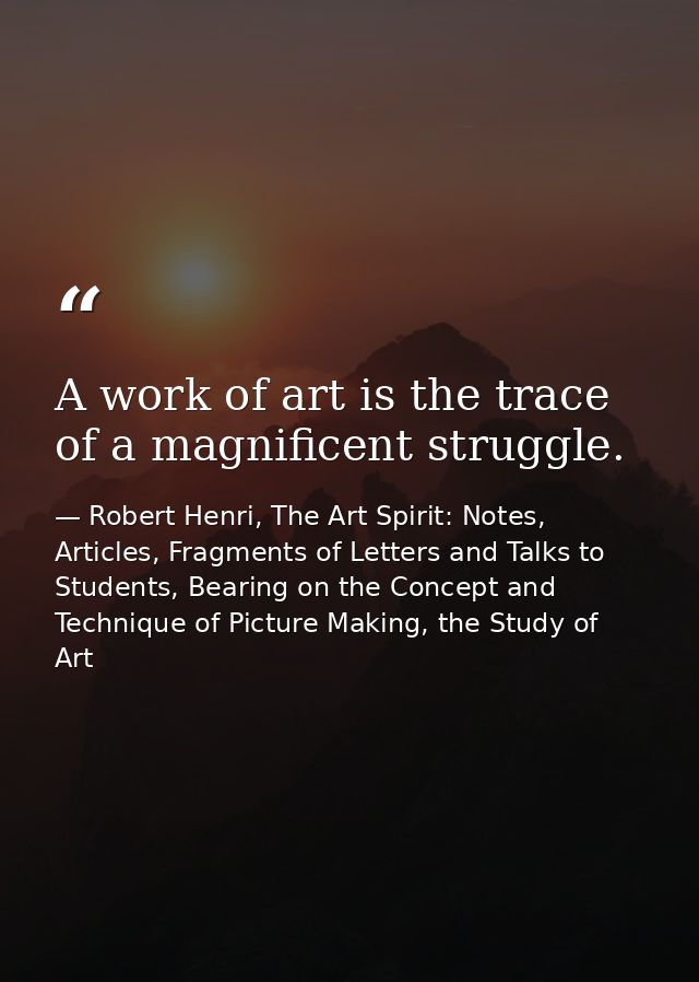 A work of art is the trace of a magnificent struggle. — Robert Henri, The Art Spirit: Notes, Articles, Fragments of Letters and Talks to Students, Bearing on the Concept and Technique of Picture Making, the Study of Art