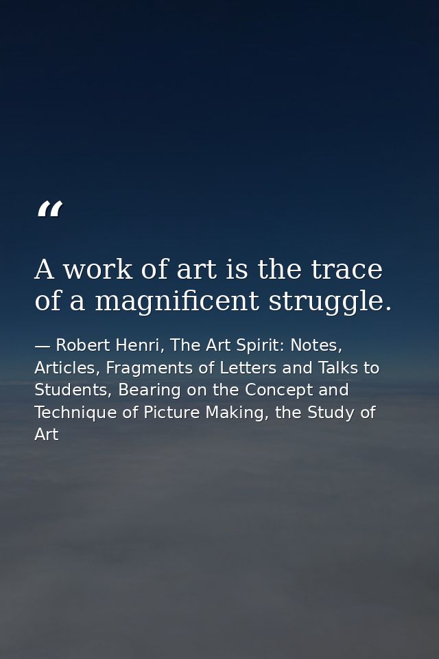 A work of art is the trace of a magnificent struggle. — Robert Henri, The Art Spirit: Notes, Articles, Fragments of Letters and Talks to Students, Bearing on the Concept and Technique of Picture Making, the Study of Art