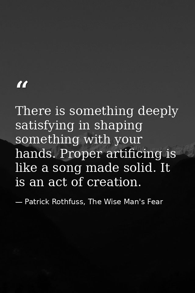 There is something deeply satisfying in shaping something with your hands. Proper artificing is like a song made solid.  — Patrick Rothfuss, The Wise Man's Fear