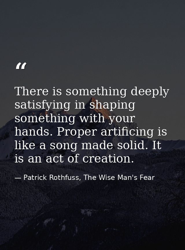 There is something deeply satisfying in shaping something with your hands. Proper artificing is like a song made solid.  — Patrick Rothfuss, The Wise Man's Fear