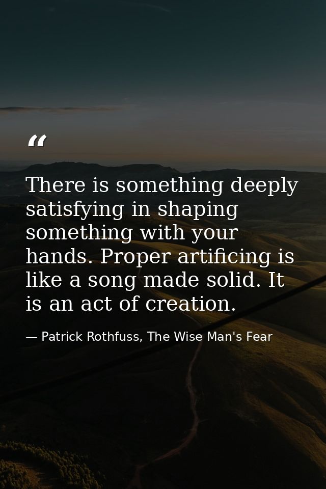 There is something deeply satisfying in shaping something with your hands. Proper artificing is like a song made solid.  — Patrick Rothfuss, The Wise Man's Fear