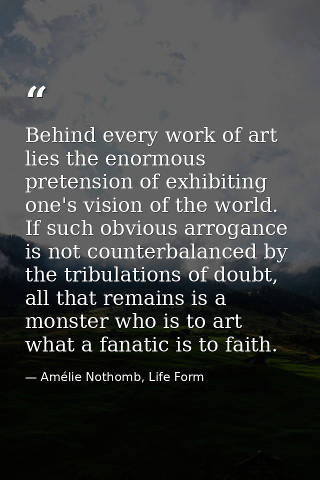 Behind every work of art lies the enormous pretension of exhibiting one's vision of the world. If such obvious arrogance — Amélie Nothomb, Life Form