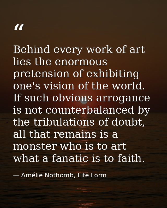 Behind every work of art lies the enormous pretension of exhibiting one's vision of the world. If such obvious arrogance — Amélie Nothomb, Life Form