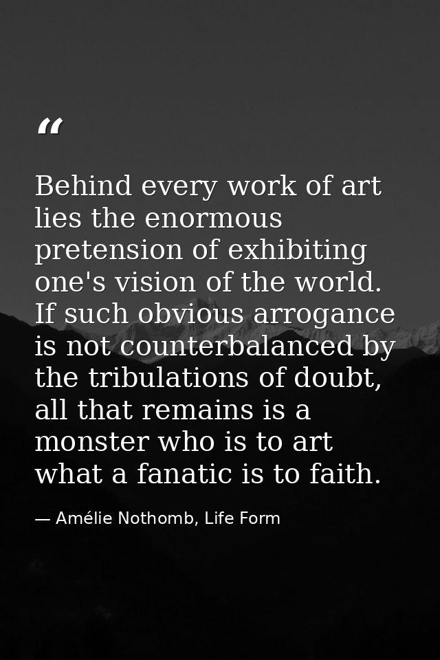 Behind every work of art lies the enormous pretension of exhibiting one's vision of the world. If such obvious arrogance — Amélie Nothomb, Life Form
