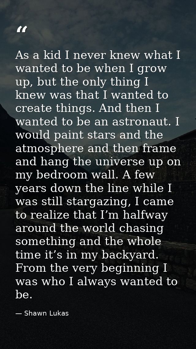 As a kid I never knew what I wanted to be when I grow up, but the only thing I knew was that I wanted to create things.  — Shawn Lukas