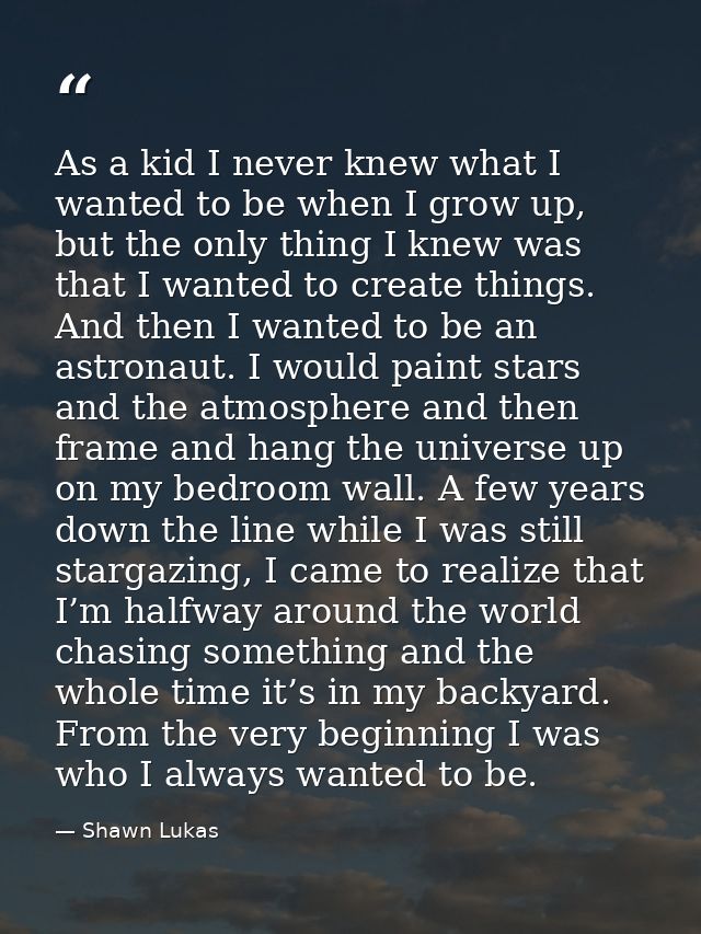 As a kid I never knew what I wanted to be when I grow up, but the only thing I knew was that I wanted to create things.  — Shawn Lukas