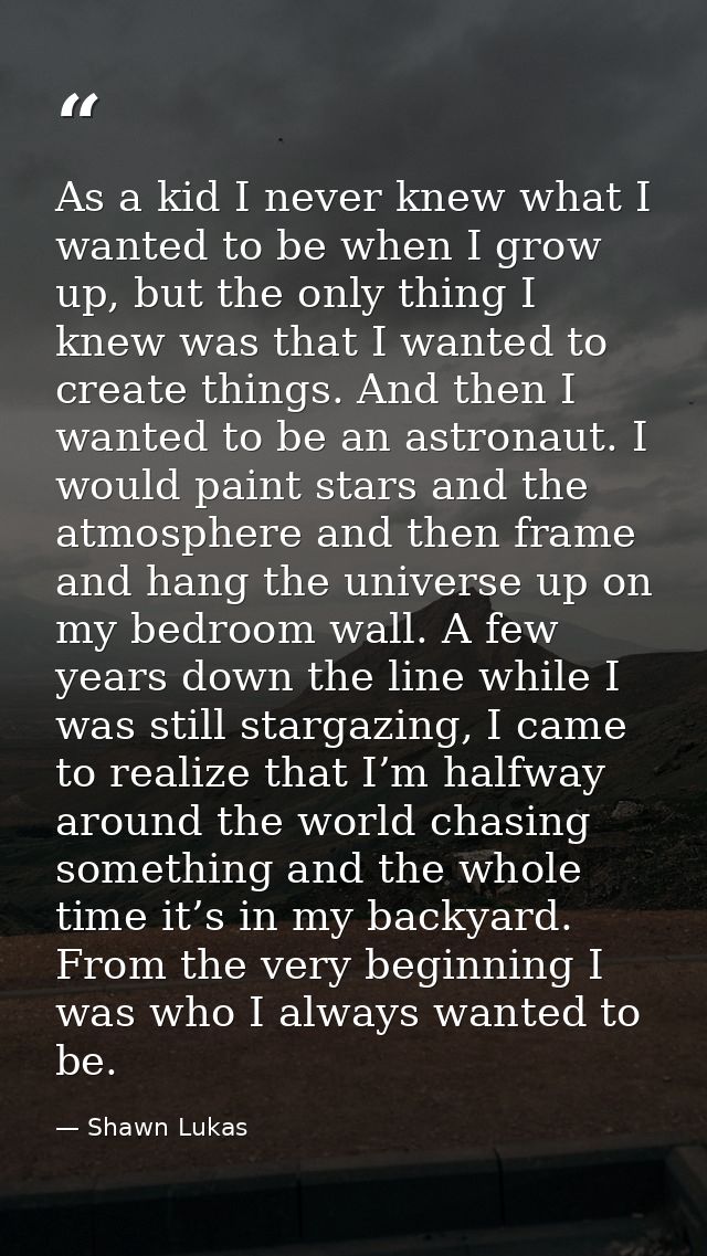 As a kid I never knew what I wanted to be when I grow up, but the only thing I knew was that I wanted to create things.  — Shawn Lukas