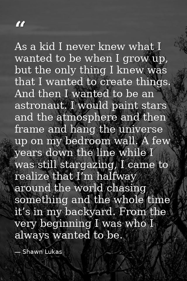 As a kid I never knew what I wanted to be when I grow up, but the only thing I knew was that I wanted to create things.  — Shawn Lukas