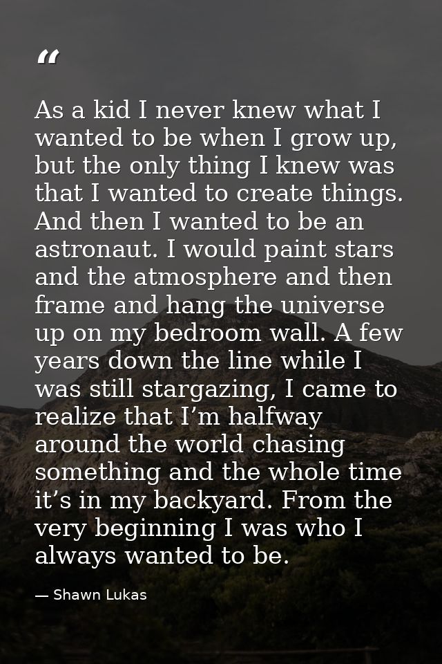 As a kid I never knew what I wanted to be when I grow up, but the only thing I knew was that I wanted to create things.  — Shawn Lukas