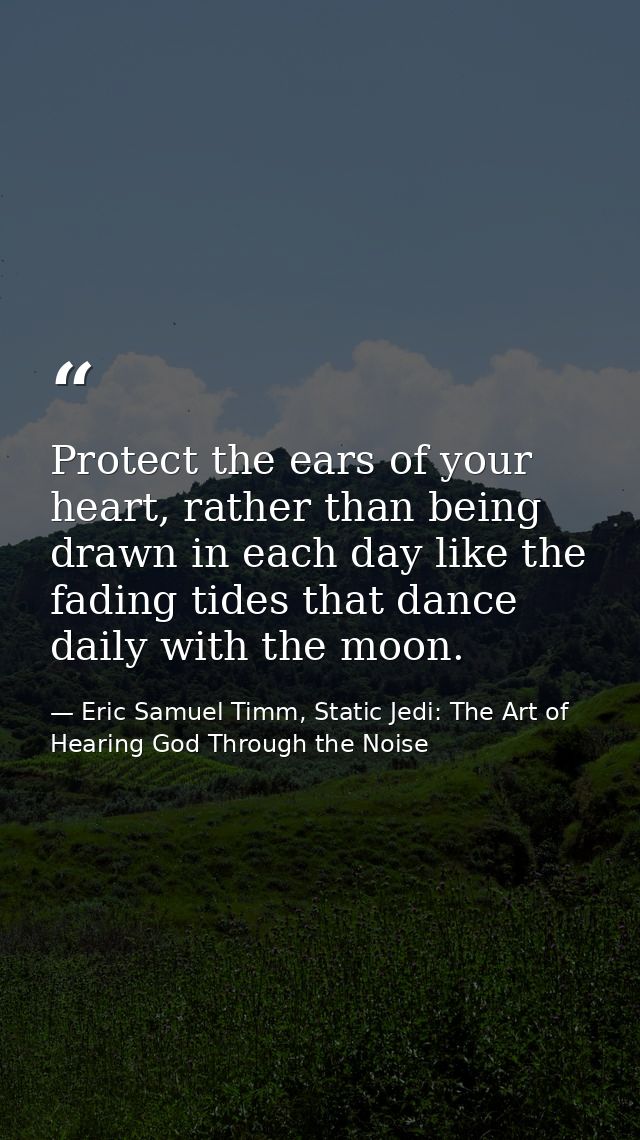 Protect the ears of your heart, rather than being drawn in each day like the fading tides that dance daily with the moon — Eric Samuel Timm, Static Jedi: The Art of Hearing God Through the Noise