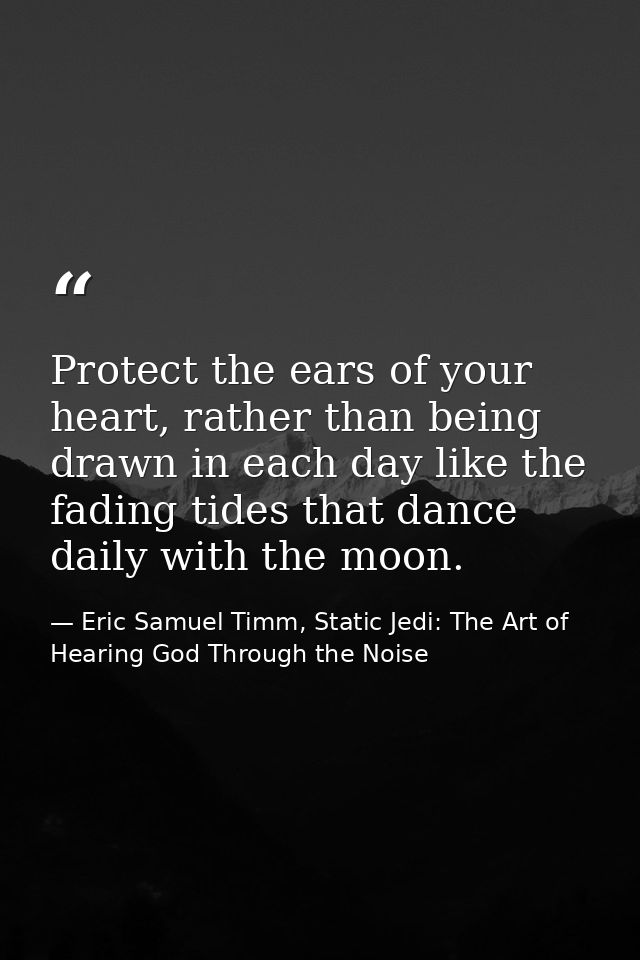 Protect the ears of your heart, rather than being drawn in each day like the fading tides that dance daily with the moon — Eric Samuel Timm, Static Jedi: The Art of Hearing God Through the Noise