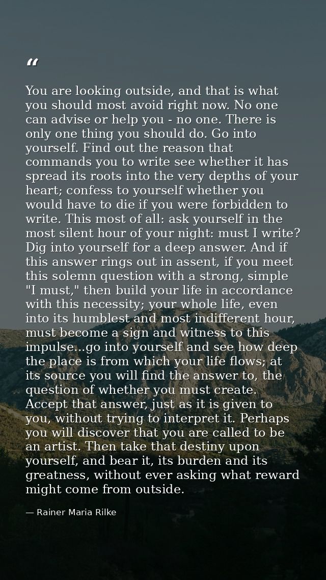 You are looking outside, and that is what you should most avoid right now. No one can advise or help you - no one. There — Rainer Maria Rilke