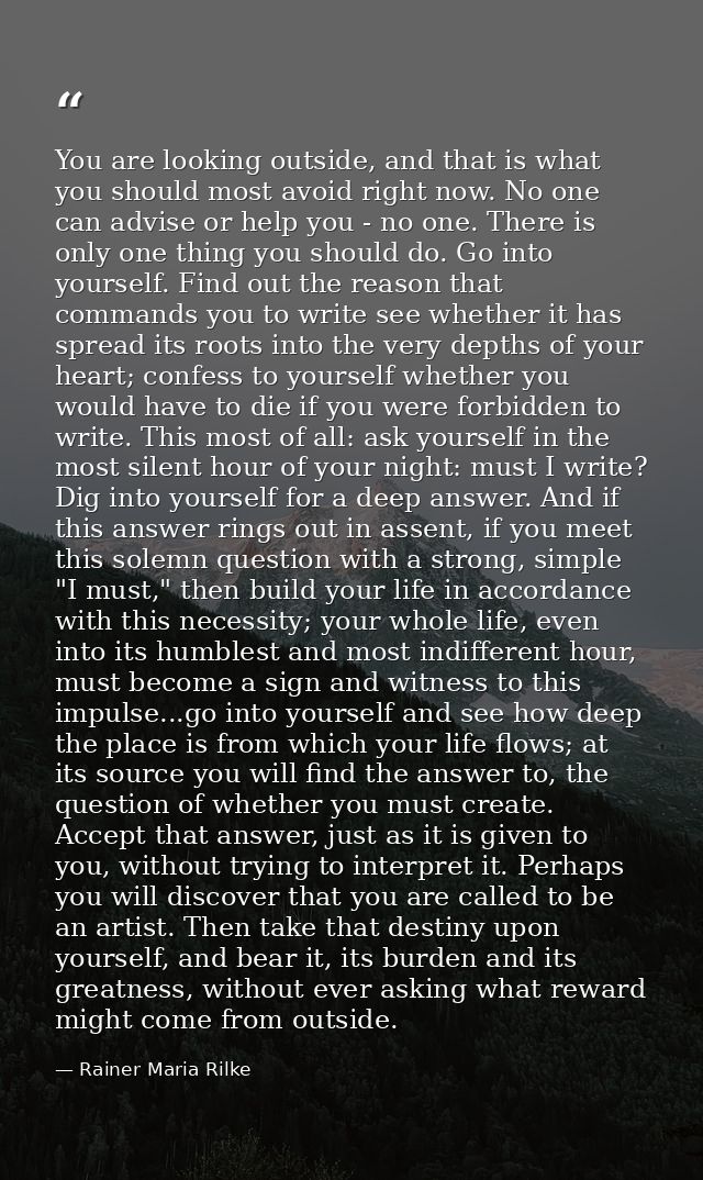 You are looking outside, and that is what you should most avoid right now. No one can advise or help you - no one. There — Rainer Maria Rilke
