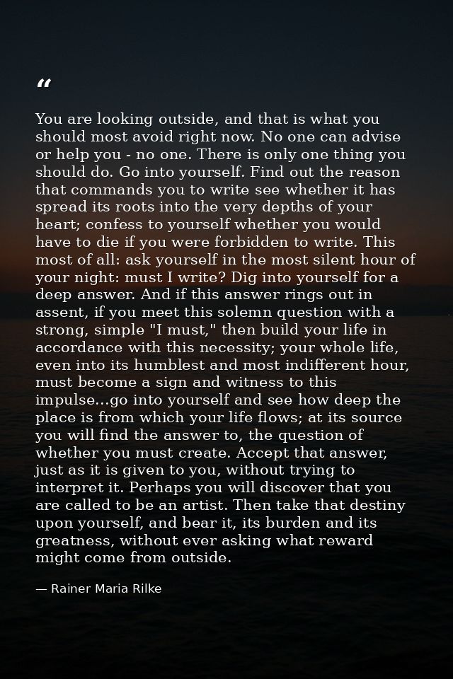 You are looking outside, and that is what you should most avoid right now. No one can advise or help you - no one. There — Rainer Maria Rilke
