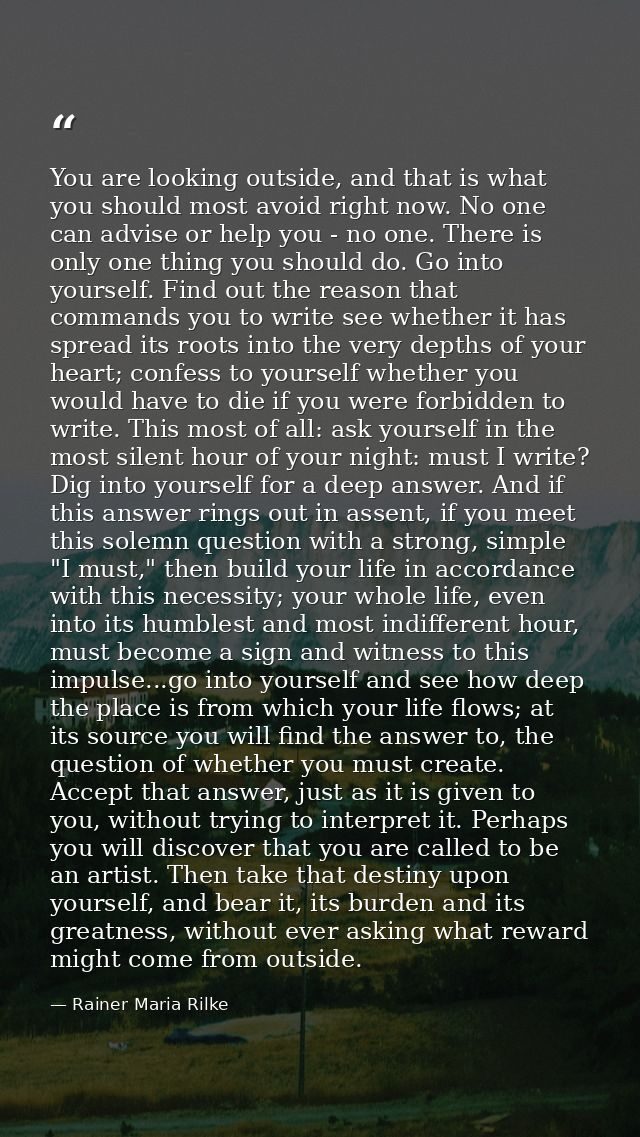 You are looking outside, and that is what you should most avoid right now. No one can advise or help you - no one. There — Rainer Maria Rilke