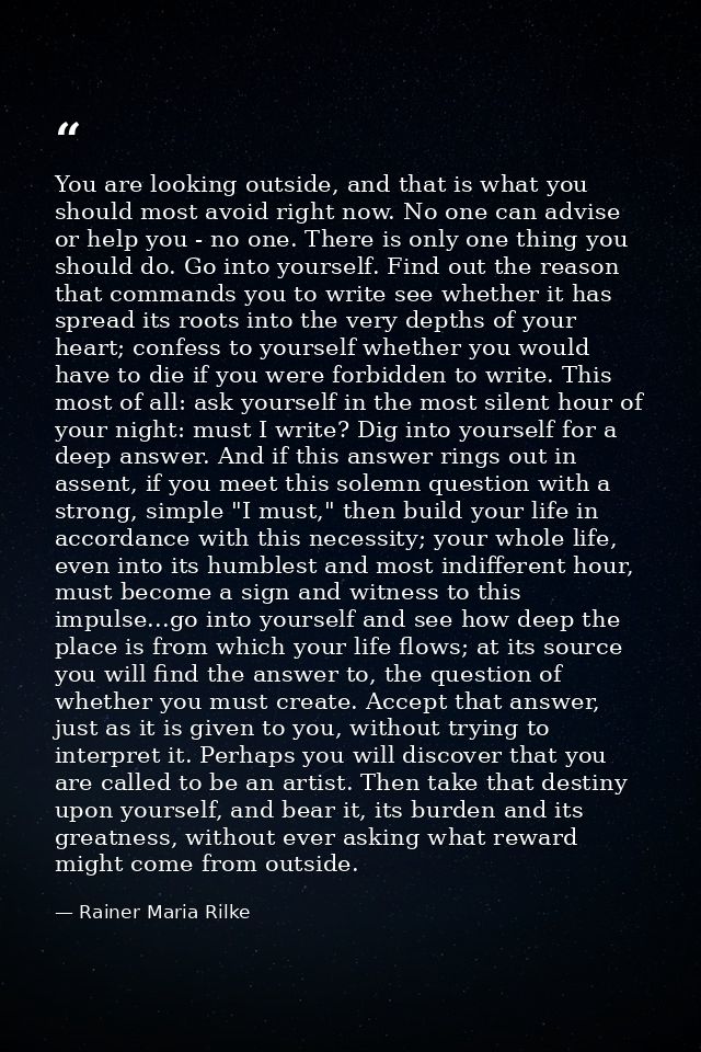 You are looking outside, and that is what you should most avoid right now. No one can advise or help you - no one. There — Rainer Maria Rilke
